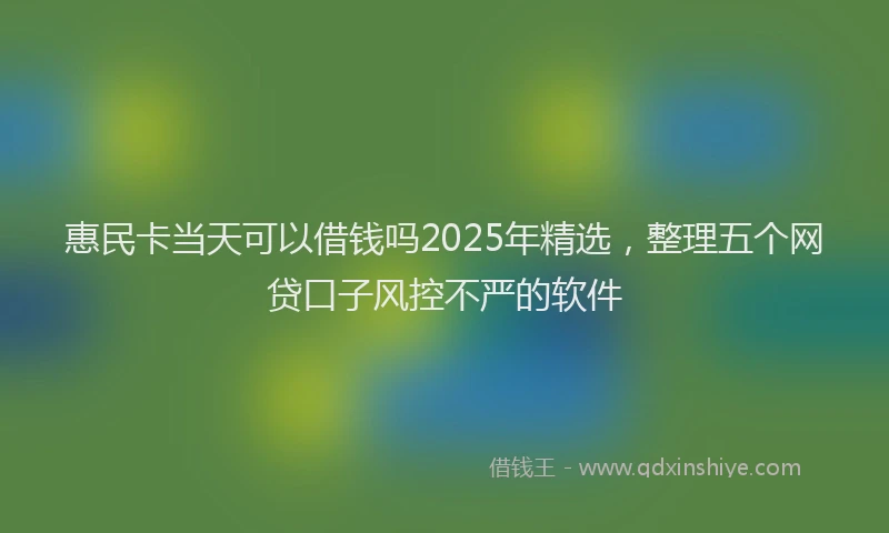 惠民卡当天可以借钱吗2025年精选，整理五个网贷口子风控不严的软件