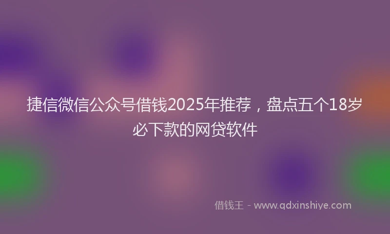捷信微信公众号借钱2025年推荐，盘点五个18岁必下款的网贷软件