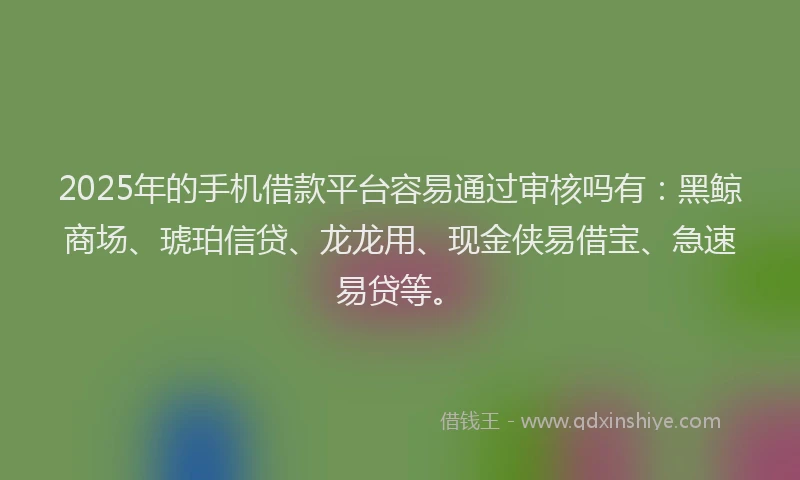 2025年的手机借款平台容易通过审核吗有：黑鲸商场、琥珀信贷、龙龙用、现金侠易借宝、急速易贷等。