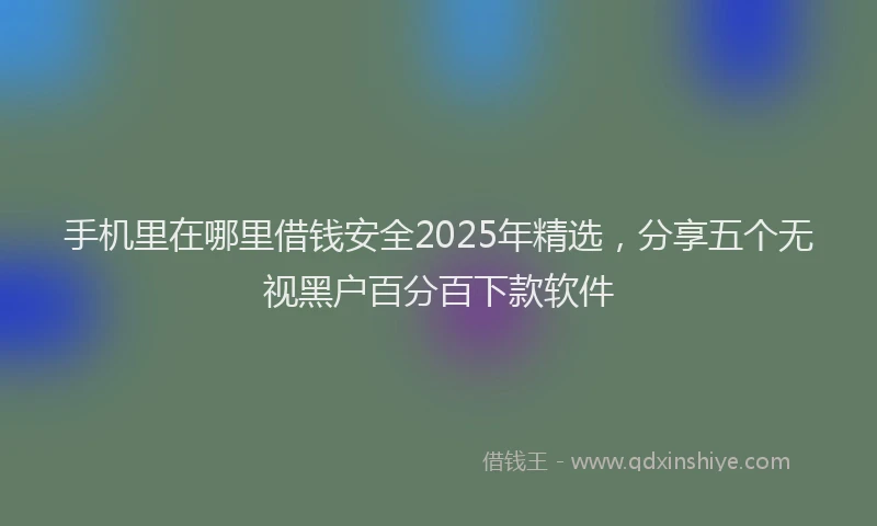手机里在哪里借钱安全2025年精选，分享五个无视黑户百分百下款软件