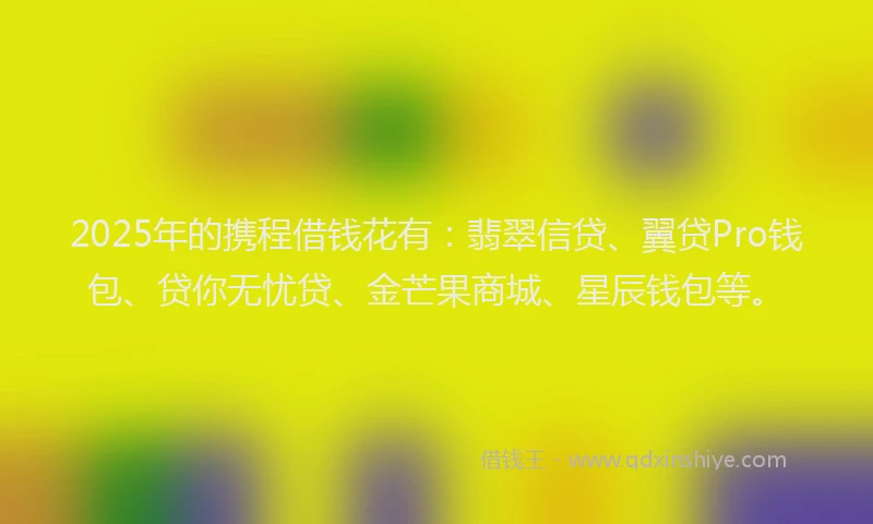 2025年的携程借钱花有：翡翠信贷、翼贷Pro钱包、贷你无忧贷、金芒果商城、星辰钱包等。
