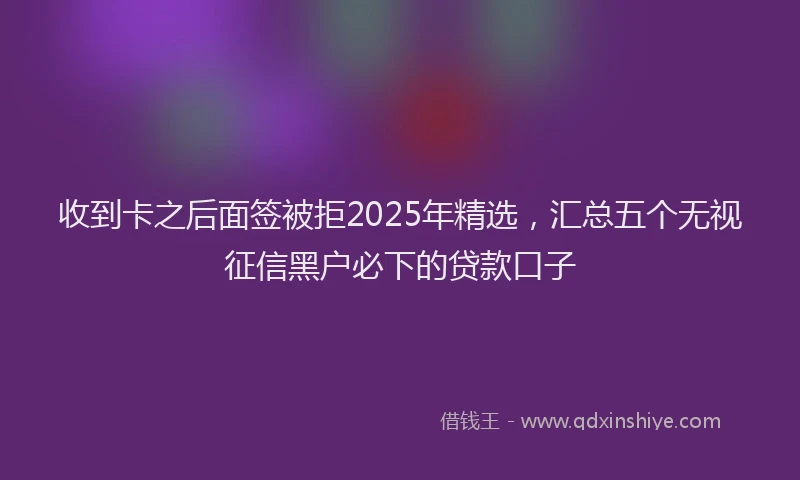 收到卡之后面签被拒2025年精选，汇总五个无视征信黑户必下的贷款口子