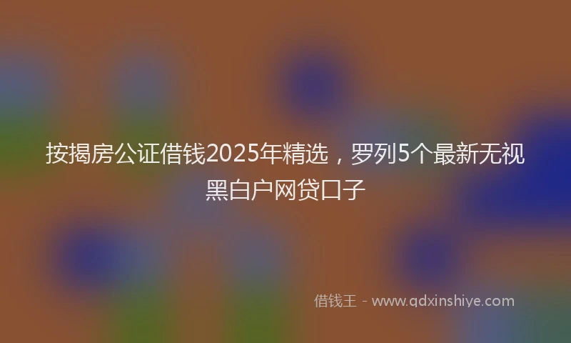 按揭房公证借钱2025年精选，罗列5个最新无视黑白户网贷口子