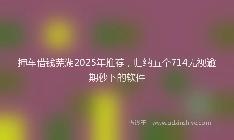 押车借钱芜湖2025年推荐，归纳五个714无视逾期秒下的软件