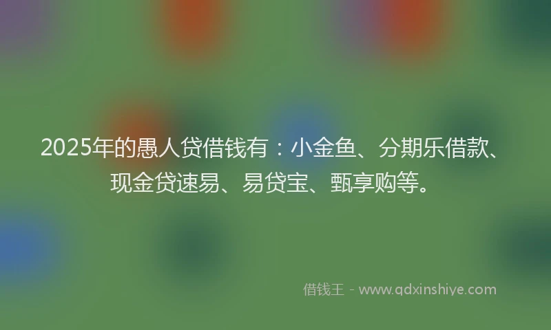2025年的愚人贷借钱有：小金鱼、分期乐借款、现金贷速易、易贷宝、甄享购等。