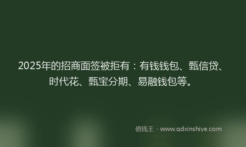 2025年的招商面签被拒有：有钱钱包、甄信贷、时代花、甄宝分期、易融钱包等。