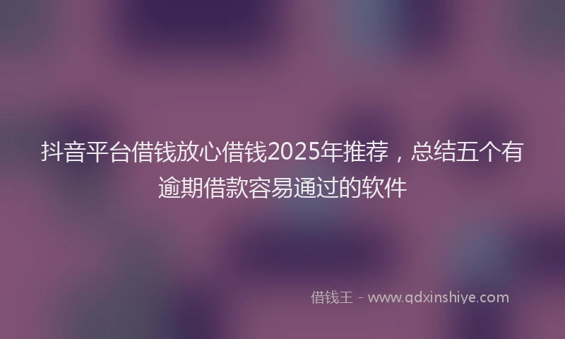 抖音平台借钱放心借钱2025年推荐，总结五个有逾期借款容易通过的软件
