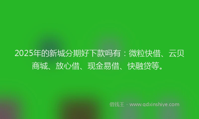2025年的新城分期好下款吗有：微粒快借、云贝商城、放心借、现金易借、快融贷等。