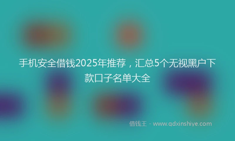 手机安全借钱2025年推荐，汇总5个无视黑户下款口子名单大全