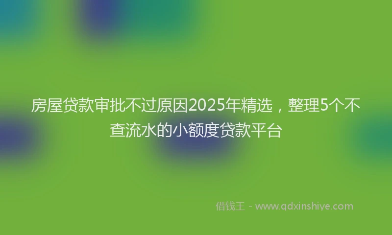 房屋贷款审批不过原因2025年精选，整理5个不查流水的小额度贷款平台