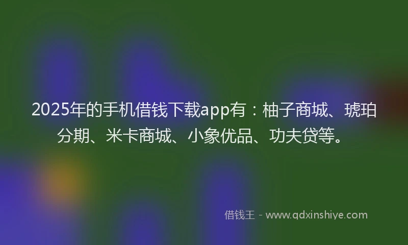 2025年的手机借钱下载app有：柚子商城、琥珀分期、米卡商城、小象优品、功夫贷等。