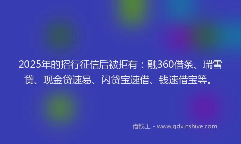 2025年的招行征信后被拒有：融360借条、瑞雪贷、现金贷速易、闪贷宝速借、钱速借宝等。