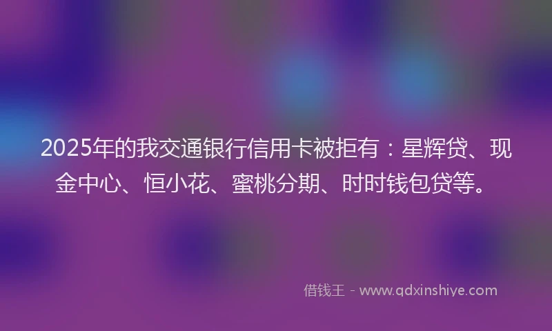 2025年的我交通银行信用卡被拒有：星辉贷、现金中心、恒小花、蜜桃分期、时时钱包贷等。
