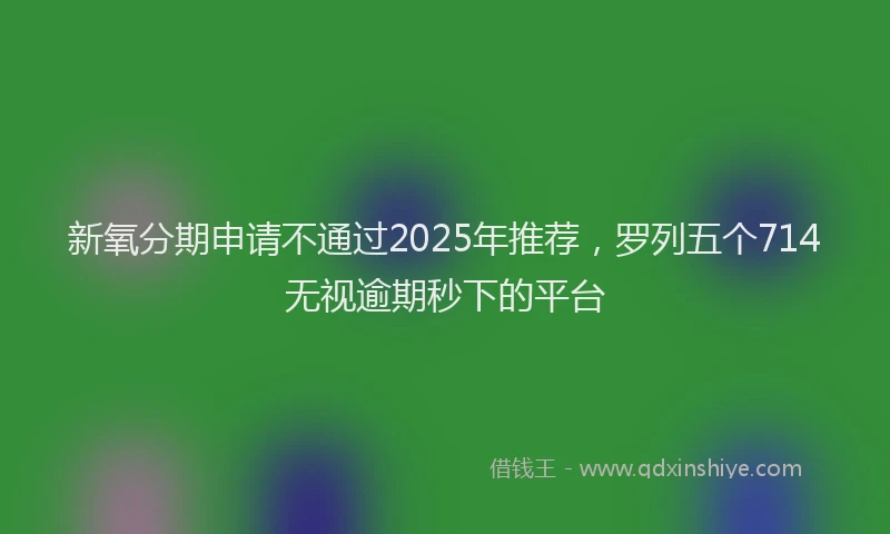 新氧分期申请不通过2025年推荐，罗列五个714无视逾期秒下的平台