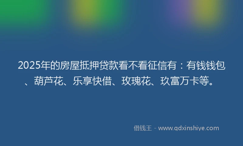 2025年的房屋抵押贷款看不看征信有：有钱钱包、葫芦花、乐享快借、玫瑰花、玖富万卡等。