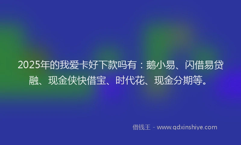 2025年的我爱卡好下款吗有：鹅小易、闪借易贷融、现金侠快借宝、时代花、现金分期等。