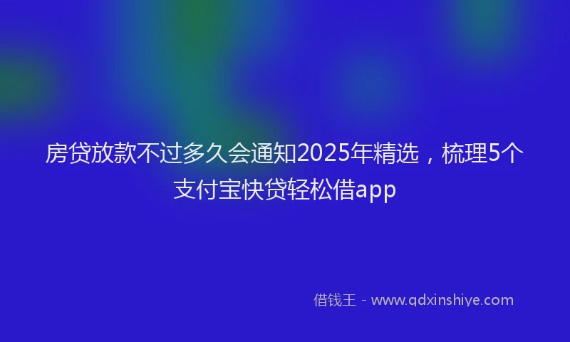 房贷放款不过多久会通知2025年精选，梳理5个支付宝快贷轻松借app