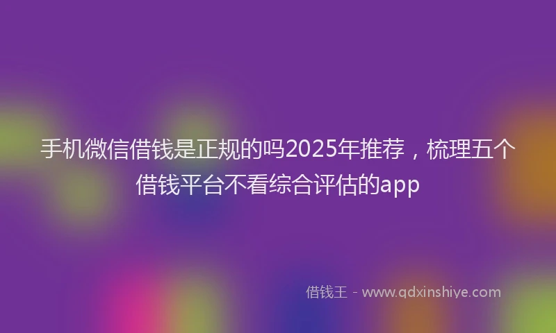 手机微信借钱是正规的吗2025年推荐，梳理五个借钱平台不看综合评估的app