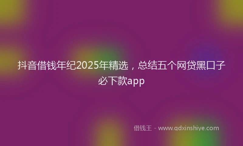 抖音借钱年纪2025年精选，总结五个网贷黑口子必下款app
