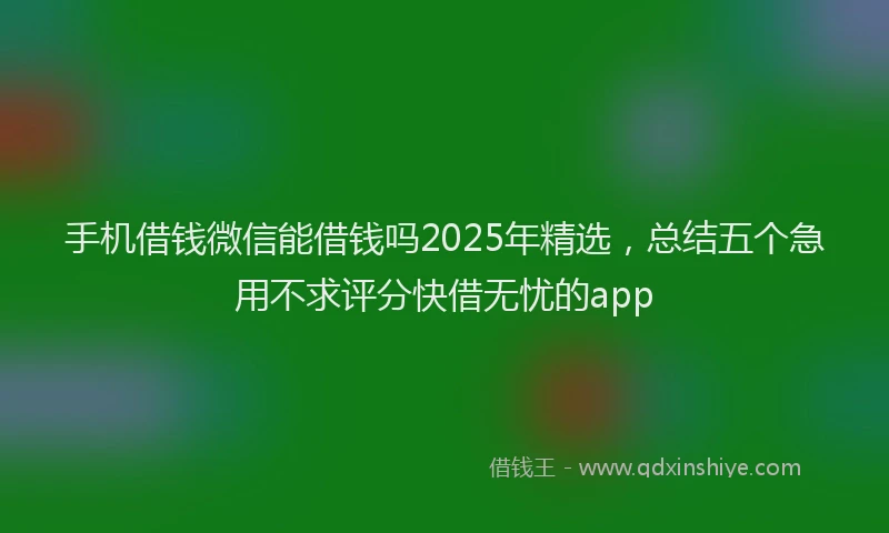 手机借钱微信能借钱吗2025年精选，总结五个急用不求评分快借无忧的app