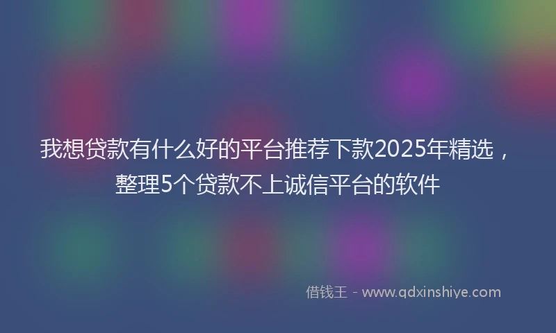 我想贷款有什么好的平台推荐下款2025年精选，整理5个贷款不上诚信平台的软件