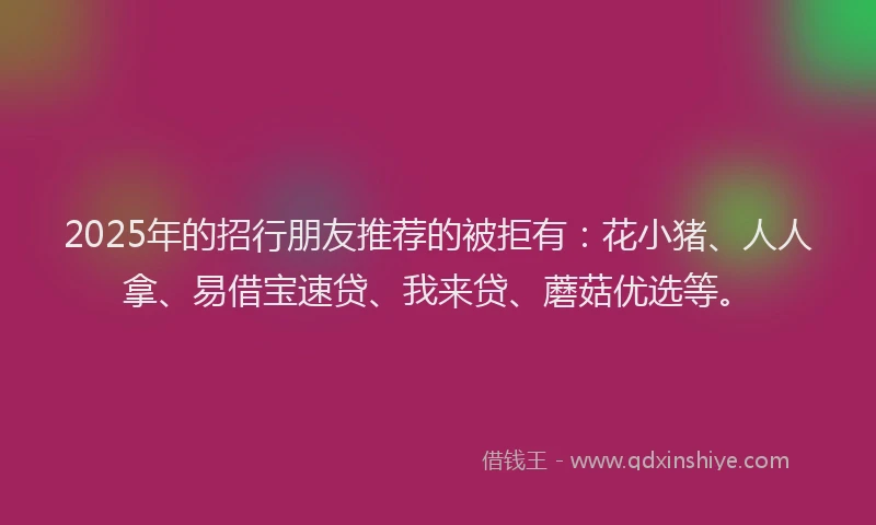 2025年的招行朋友推荐的被拒有：花小猪、人人拿、易借宝速贷、我来贷、蘑菇优选等。