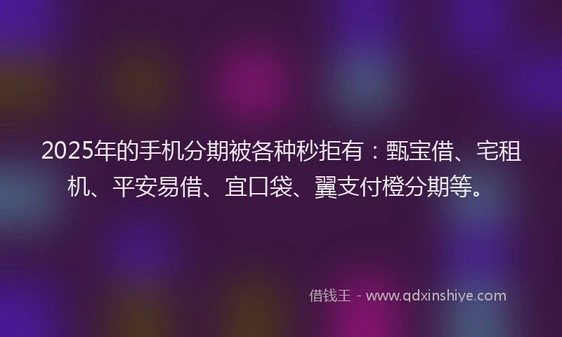 2025年的手机分期被各种秒拒有：甄宝借、宅租机、平安易借、宜口袋、翼支付橙分期等。