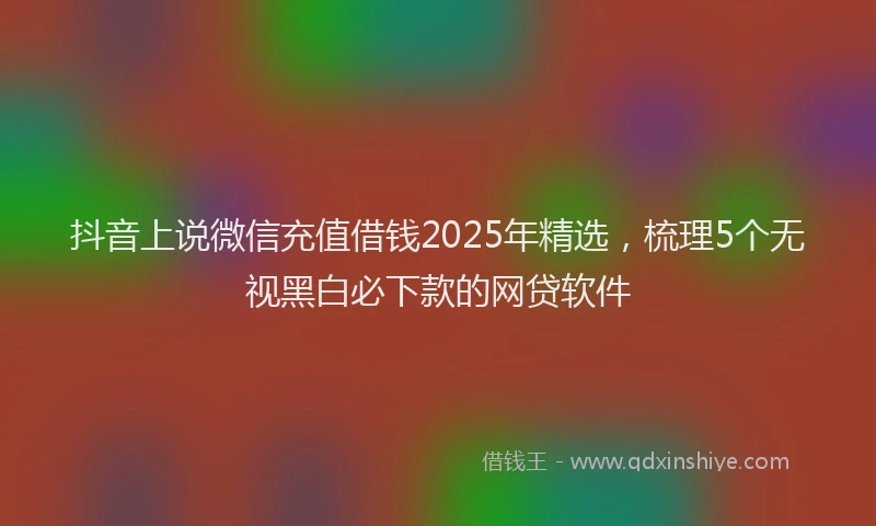 抖音上说微信充值借钱2025年精选，梳理5个无视黑白必下款的网贷软件
