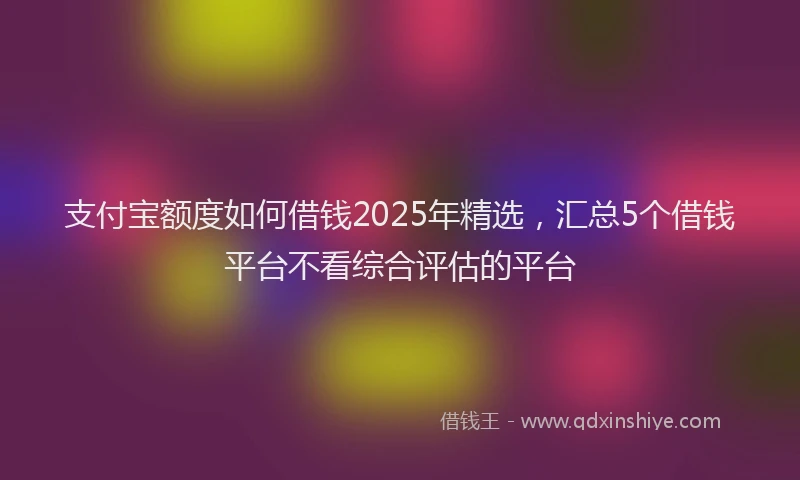 支付宝额度如何借钱2025年精选，汇总5个借钱平台不看综合评估的平台