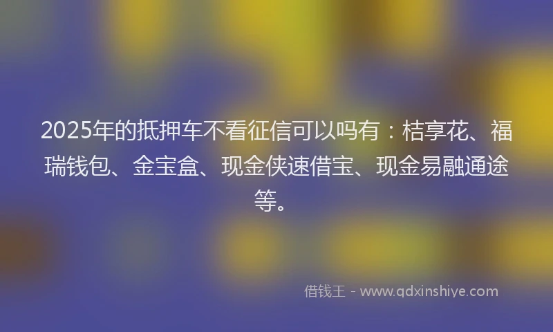 2025年的抵押车不看征信可以吗有：桔享花、福瑞钱包、金宝盒、现金侠速借宝、现金易融通途等。