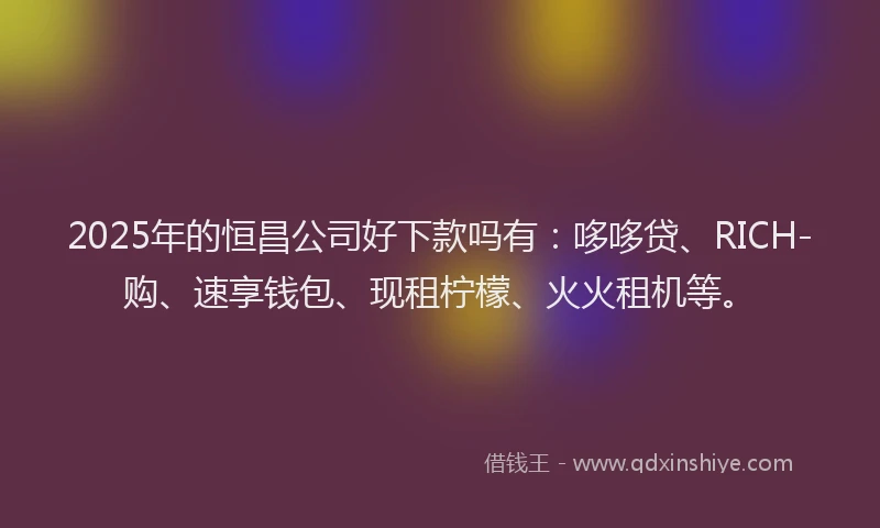 2025年的恒昌公司好下款吗有：哆哆贷、RICH-购、速享钱包、现租柠檬、火火租机等。
