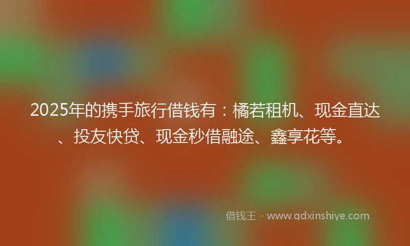 2025年的携手旅行借钱有：橘若租机、现金直达、投友快贷、现金秒借融途、鑫享花等。