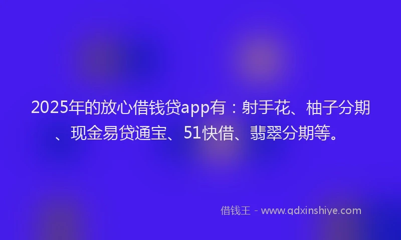 2025年的放心借钱贷app有：射手花、柚子分期、现金易贷通宝、51快借、翡翠分期等。