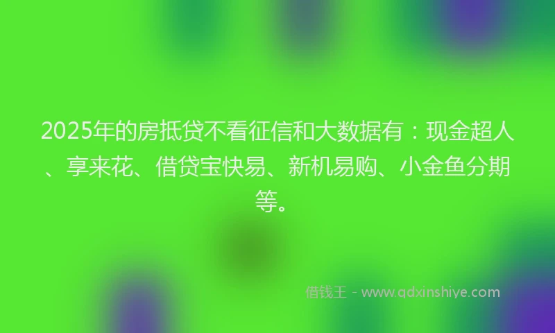 2025年的房抵贷不看征信和大数据有：现金超人、享来花、借贷宝快易、新机易购、小金鱼分期等。
