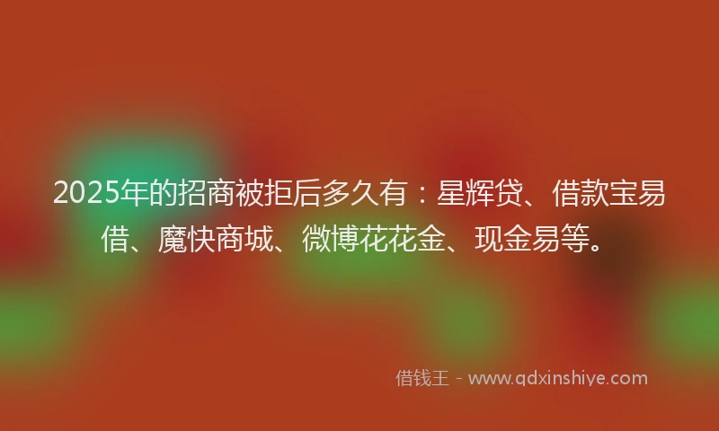 2025年的招商被拒后多久有：星辉贷、借款宝易借、魔快商城、微博花花金、现金易等。