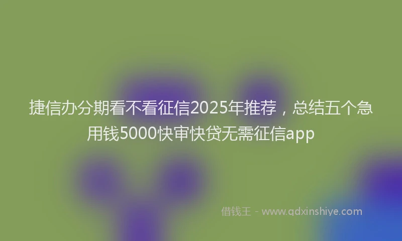 捷信办分期看不看征信2025年推荐,总结五个急用钱5000快审快贷无需征信app