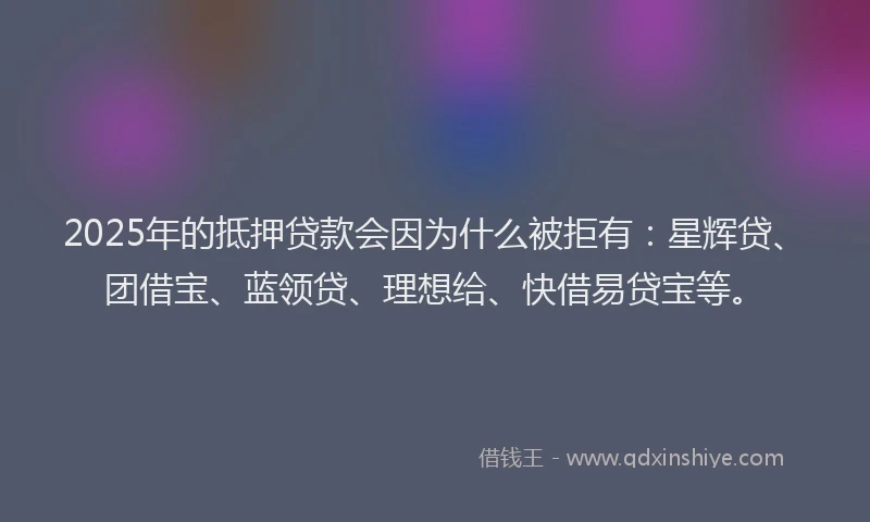 2025年的抵押贷款会因为什么被拒有：星辉贷、团借宝、蓝领贷、理想给、快借易贷宝等。