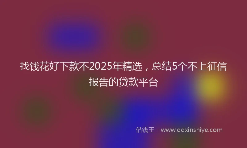找钱花好下款不2025年精选，总结5个不上征信报告的贷款平台