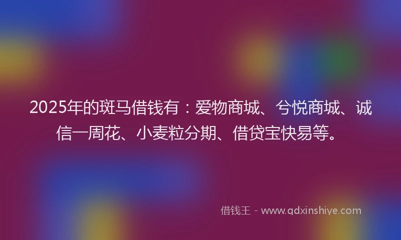 2025年的斑马借钱有：爱物商城、兮悦商城、诚信一周花、小麦粒分期、借贷宝快易等。