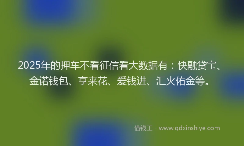 2025年的押车不看征信看大数据有：快融贷宝、金诺钱包、享来花、爱钱进、汇火佑金等。