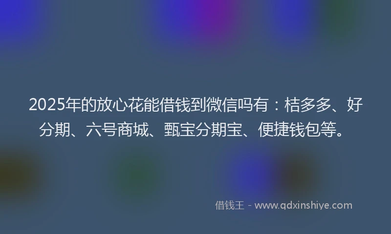 2025年的放心花能借钱到微信吗有：桔多多、好分期、六号商城、甄宝分期宝、便捷钱包等。