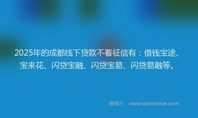 2025年的成都线下贷款不看征信有：借钱宝途、宝来花、闪贷宝融、闪贷宝易、闪贷易融等。
