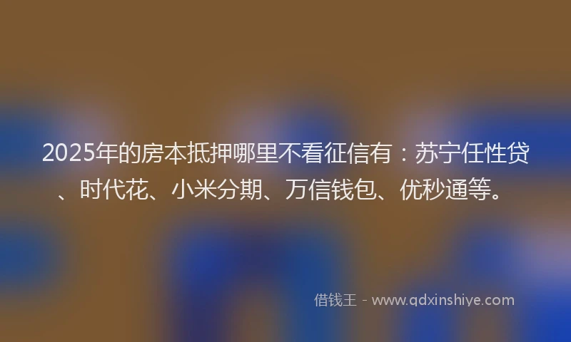 2025年的房本抵押哪里不看征信有：苏宁任性贷、时代花、小米分期、万信钱包、优秒通等。