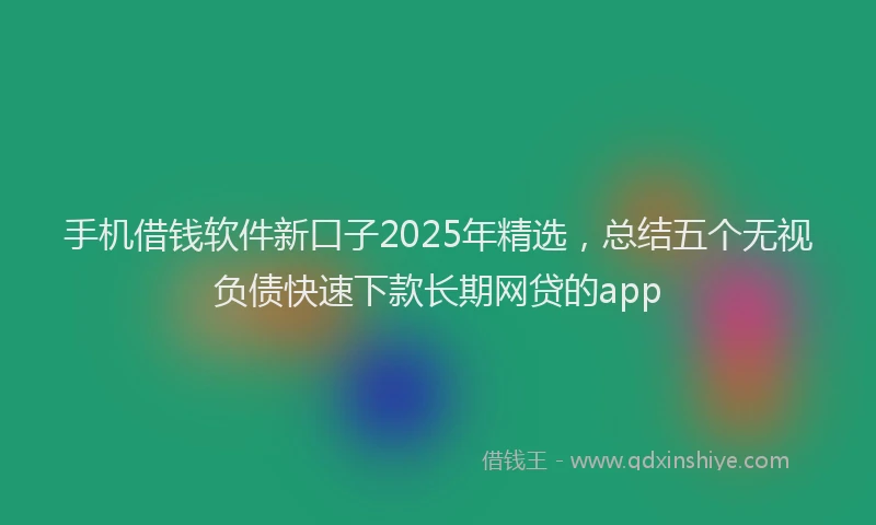 手机借钱软件新口子2025年精选，总结五个无视负债快速下款长期网贷的app