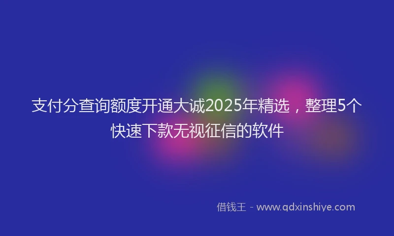 支付分查询额度开通大诚2025年精选，整理5个快速下款无视征信的软件
