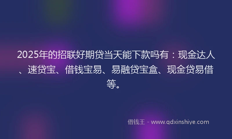 2025年的招联好期贷当天能下款吗有：现金达人、速贷宝、借钱宝易、易融贷宝盒、现金贷易借等。