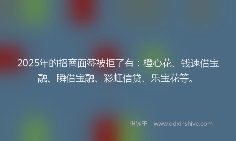 2025年的招商面签被拒了有：橙心花、钱速借宝融、瞬借宝融、彩虹信贷、乐宝花等。