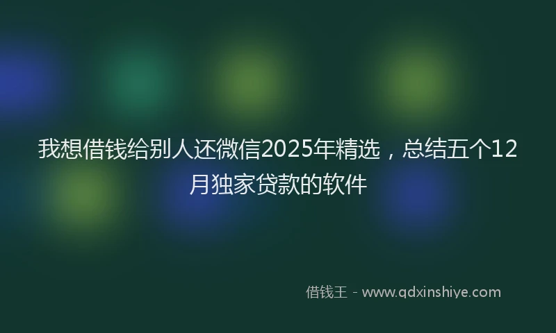 我想借钱给别人还微信2025年精选，总结五个12月独家贷款的软件