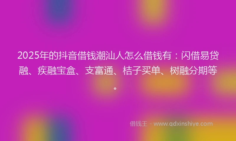 2025年的抖音借钱潮汕人怎么借钱有：闪借易贷融、疾融宝盒、支富通、桔子买单、树融分期等。