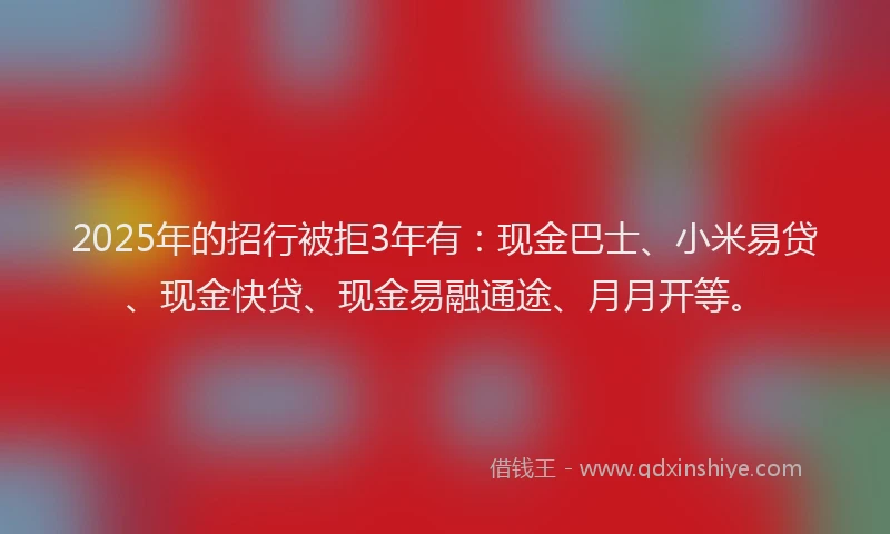 2025年的招行被拒3年有：现金巴士、小米易贷、现金快贷、现金易融通途、月月开等。